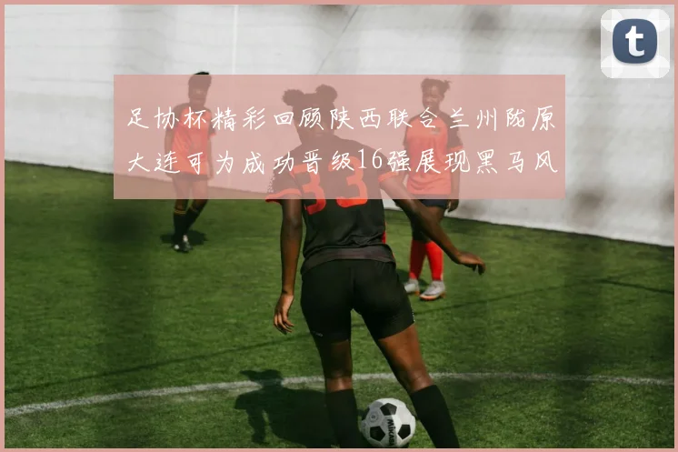 足协杯精彩回顾陕西联合兰州陇原大连可为成功晋级16强展现黑马风采