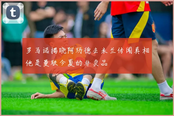 罗马诺揭晓阿玛德去米兰传闻真相他是曼联今夏的非卖品
