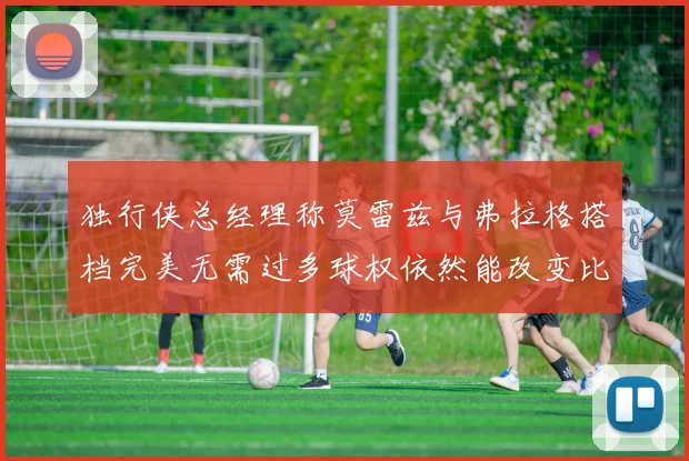 独行侠总经理称莫雷兹与弗拉格搭档完美无需过多球权依然能改变比赛局势