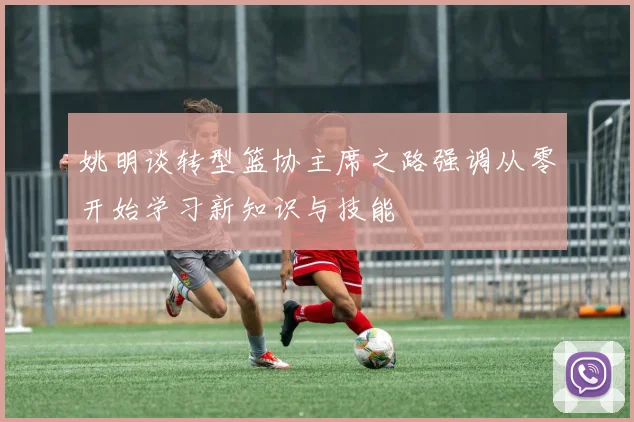 姚明谈转型篮协主席之路强调从零开始学习新知识与技能