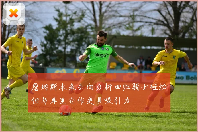 詹姆斯未来去向分析回归骑士轻松但与库里合作更具吸引力