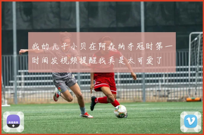 我的儿子小贝在阿森纳夺冠时第一时间发视频提醒我真是太可爱了