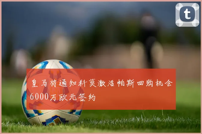 皇马将通知科莫激活帕斯回购机会6000万欧元签约