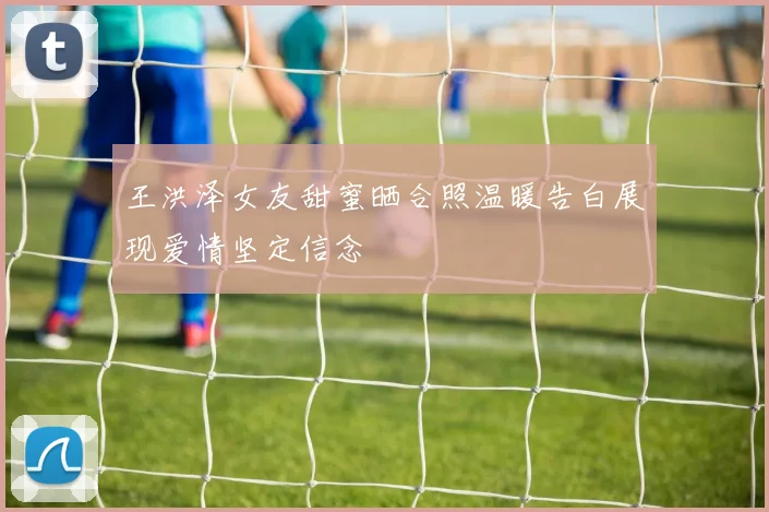 王洪泽女友甜蜜晒合照温暖告白展现爱情坚定信念