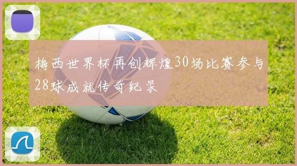 梅西世界杯再创辉煌30场比赛参与28球成就传奇纪录