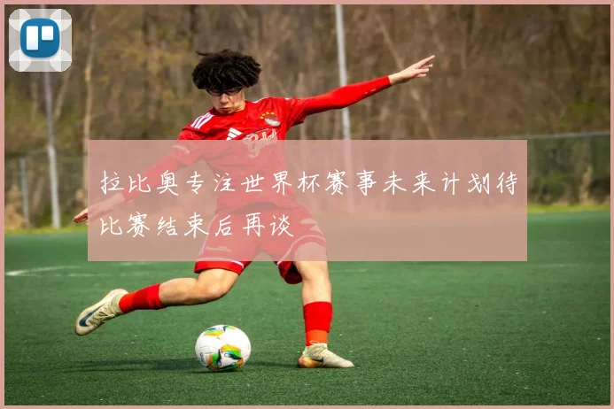 拉比奥专注世界杯赛事未来计划待比赛结束后再谈
