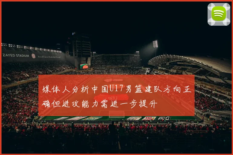 媒体人分析中国U17男篮建队方向正确但进攻能力需进一步提升