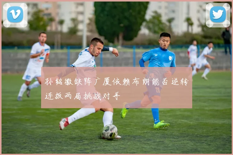 孙铭徽缺阵广厦依赖布朗能否逆转连扳两局挑战对手