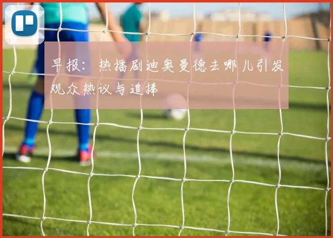 早报：热播剧迪奥曼德去哪儿引发观众热议与追捧