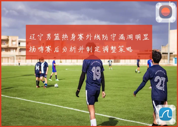 辽宁男篮热身赛外线防守漏洞明显杨鸣赛后分析并制定调整策略