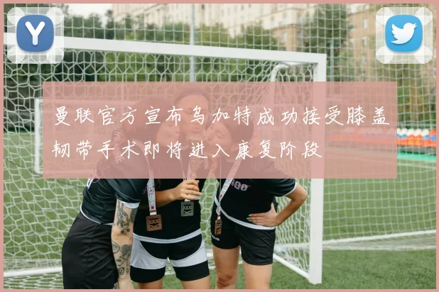 曼联官方宣布乌加特成功接受膝盖韧带手术即将进入康复阶段