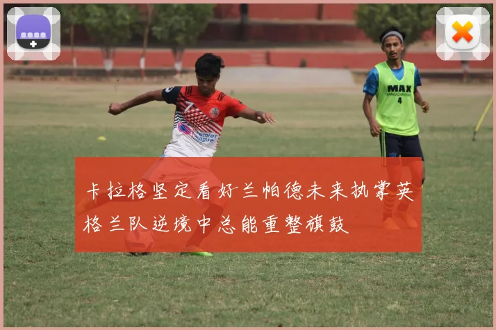 卡拉格坚定看好兰帕德未来执掌英格兰队逆境中总能重整旗鼓