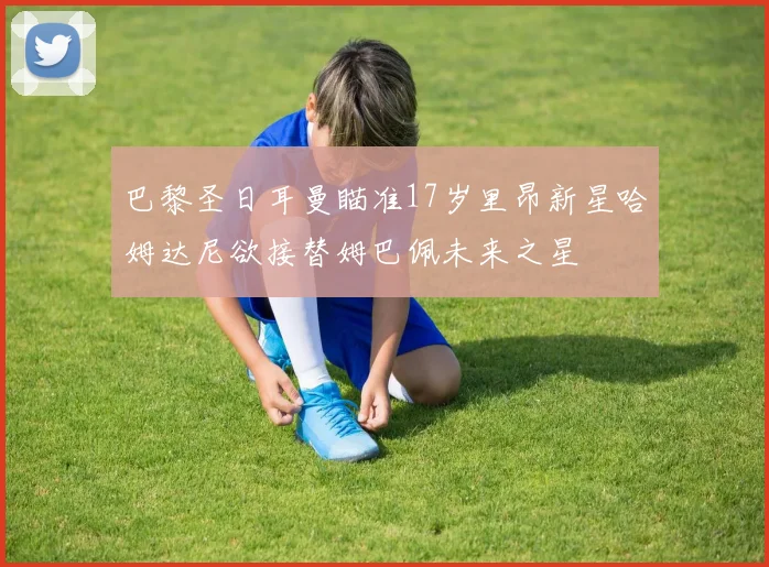 巴黎圣日耳曼瞄准17岁里昂新星哈姆达尼欲接替姆巴佩未来之星